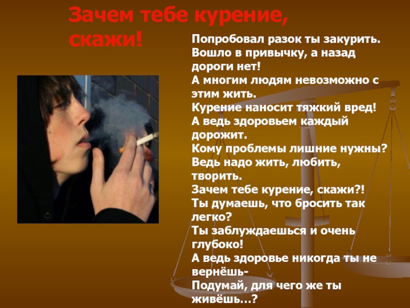 Зачем тебе курение, скажи!Попробовал разок ты закурить.Вошло в привычку, а назад дороги нет!А многим людям невозможно с