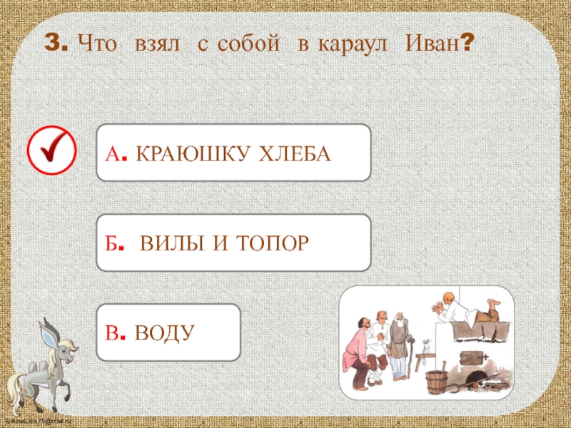 А. КРАЮШКУ ХЛЕБА 3. Что взял с собой в караул Иван?Б. ВИЛЫ И ТОПОРВ. ВОДУ