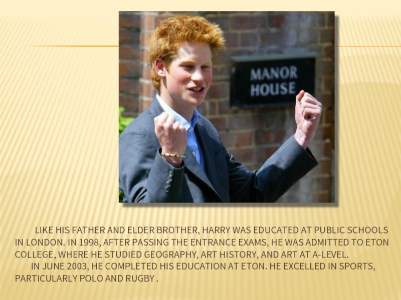 LIKE HIS FATHER AND ELDER BROTHER, HARRY WAS EDUCATED AT PUBLIC SCHOOLS IN LONDON. IN 1998, AFTER