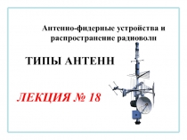 Антенно-фидерные устройства и распространение радиоволн
ЛЕКЦИЯ № 18
ТИПЫ АНТЕНН