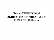Тема: СОВЕТСКОЕ ОБЩЕСТВО КОНЦА 1950-х - НАЧАЛА 1960-х гг