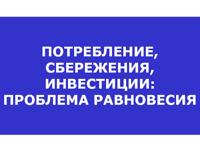 ПОТРЕБЛЕНИЕ, СБЕРЕЖЕНИЯ, ИНВЕСТИЦИИ: ПРОБЛЕМА РАВНОВЕСИЯ