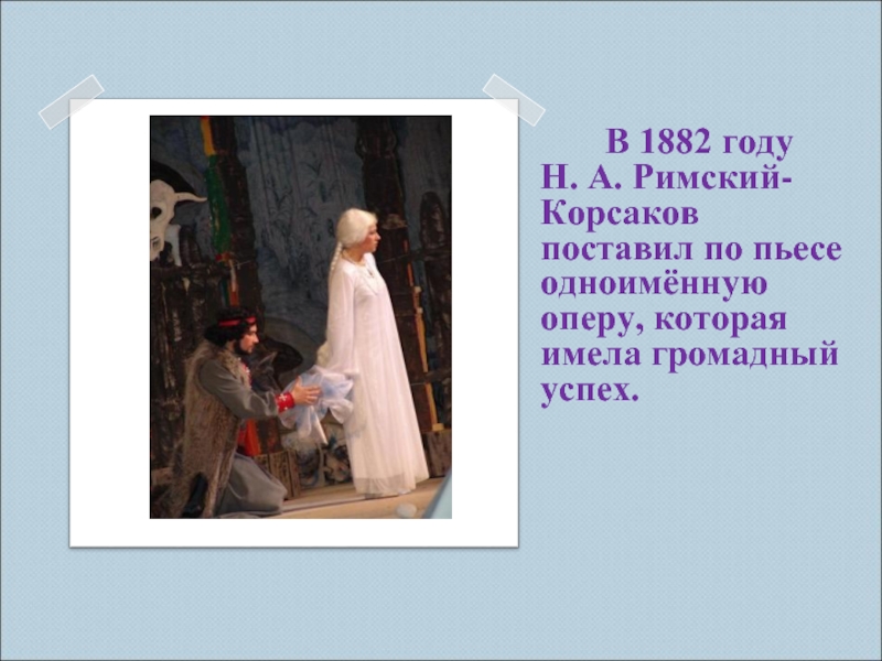 В 1882 году Н. А. Римский-Корсаков поставил по пьесе одноимённую оперу, которая имела громадный успех.