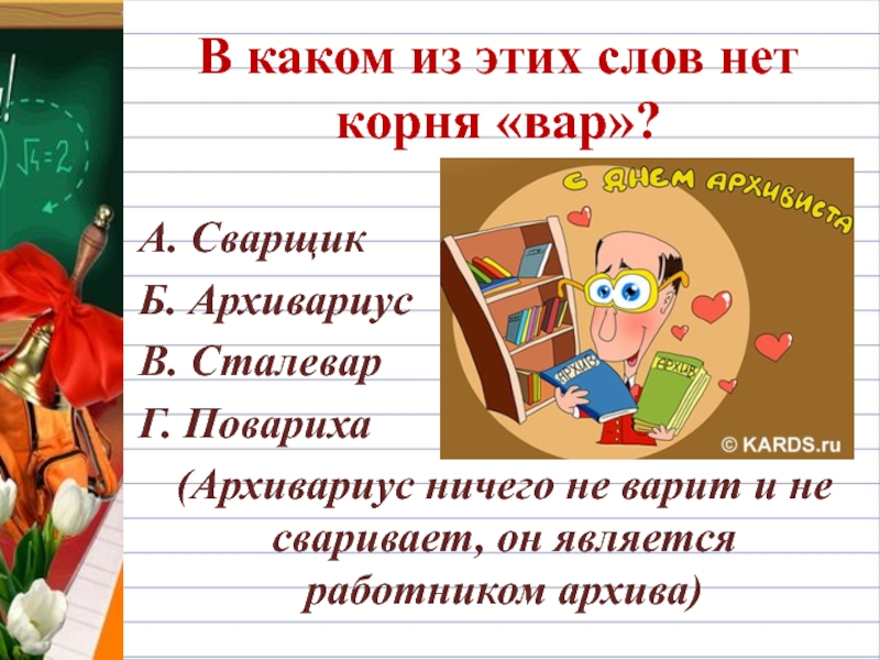 В каком из этих слов нет корня «вар»?А. СварщикБ. АрхивариусВ. СталеварГ. Повариха  (Архивариус ничего не варит