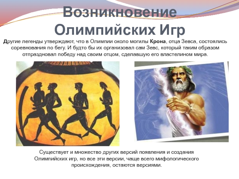 Возникновение Олимпийских ИгрДругие легенды утверждают, что в Олимпии около могилы Крона, отца Зевса, состоялись соревнования по бегу. И