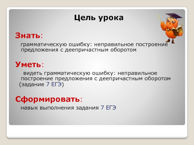 Цель урокаЗнать: грамматическую ошибку: неправильное построение предложения с деепричастным оборотомУметь:  видеть грамматическую ошибку: неправильное построение предложения