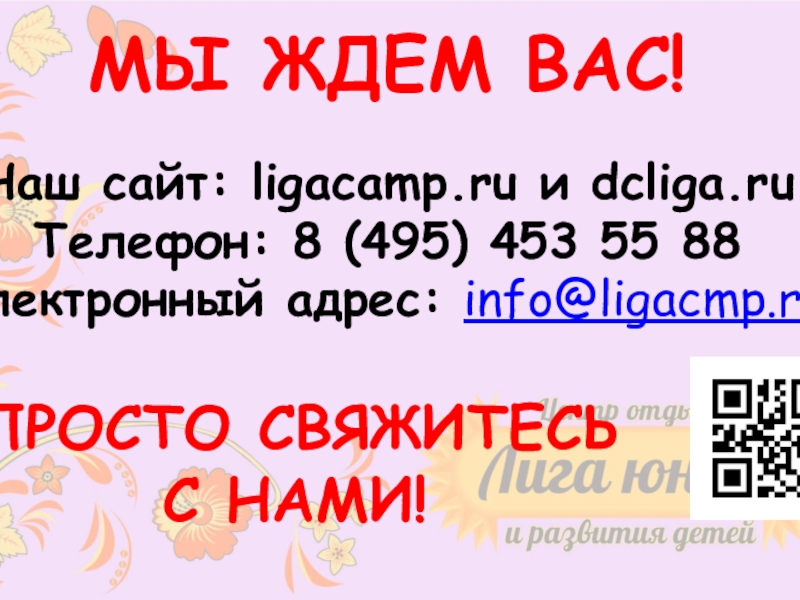 Безопасный отдых
с Московскими педагогами
на Черном море МЫ ЖДЕМ ВАС!Наш сайт: ligacamp.ru и dcliga.ruТелефон: 8 (495) 453 55 МЫ ЖДЕМ ВАС!Наш сайт: ligacamp.ru и dcliga.ruТелефон: 8 (495) 453 55 88Электронный адрес: info@ligacmp.ruПРОСТО СВЯЖИТЕСЬ С НАМИ!