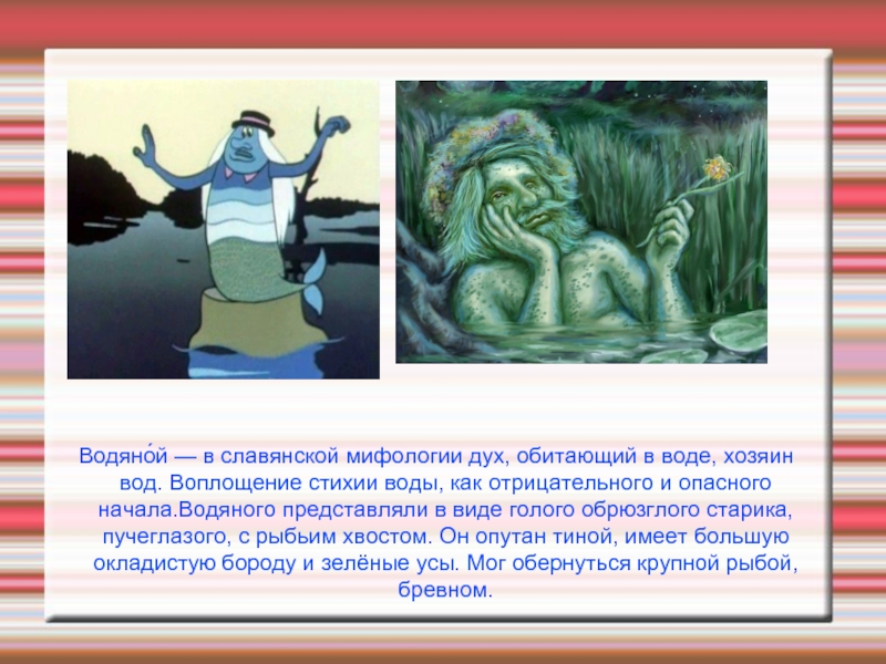 Водяно́й — в славянской мифологии дух, обитающий в воде, хозяин вод. Воплощение стихии воды, как отрицательного и