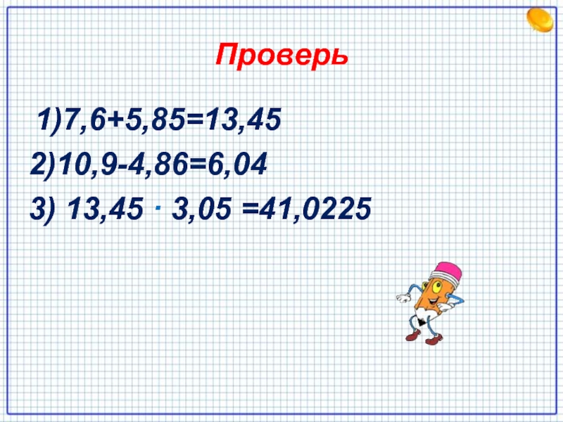Проверь 1)7,6+5,85=13,452)10,9-4,86=6,043) 13,45 · 3,05 =41,0225