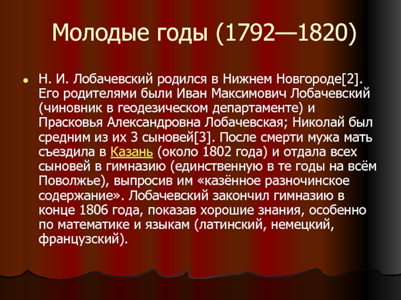 Молодые годы (1792—1820) Н. И. Лобачевский родился в Нижнем Новгороде[2]. Его родителями были Иван Максимович Лобачевский (чиновник в геодезическом