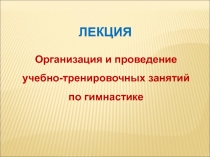 Организация и проведение
учебно-тренировочных занятий
по гимнастике
ЛЕКЦИЯ