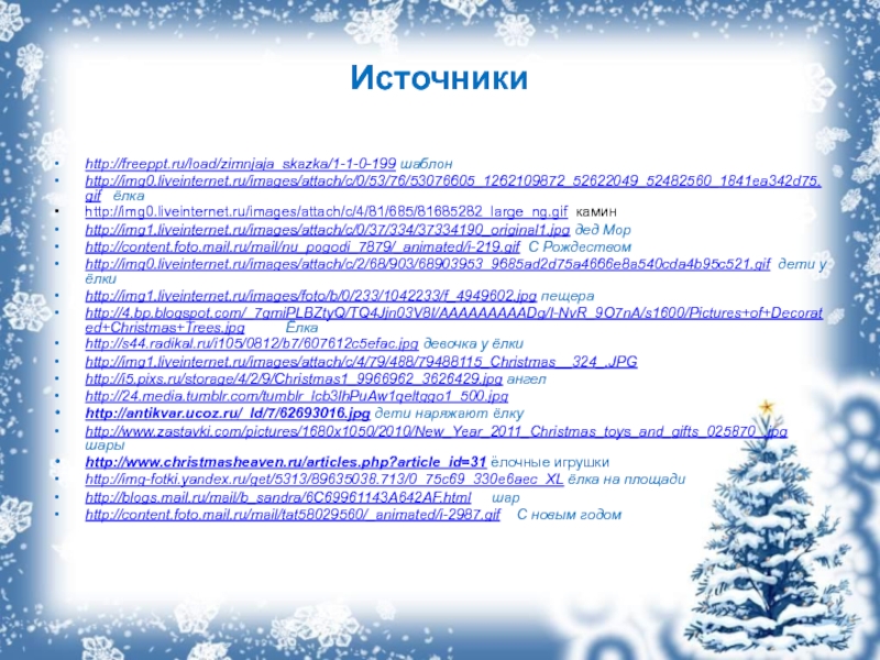 Источникиhttp://freeppt.ru/load/zimnjaja_skazka/1-1-0-199 шаблонhttp://img0.liveinternet.ru/images/attach/c/0/53/76/53076605_1262109872_52622049_52482560_1841ea342d75.gif  ёлкаhttp://img0.liveinternet.ru/images/attach/c/4/81/685/81685282_large_ng.gif каминhttp://img1.liveinternet.ru/images/attach/c/0/37/334/37334190_original1.jpg дед Морhttp://content.foto.mail.ru/mail/nu_pogodi_7879/_animated/i-219.gif С Рождествомhttp://img0.liveinternet.ru/images/attach/c/2/68/903/68903953_9685ad2d75a4666e8a540cda4b95c521.gif дети у ёлкиhttp://img1.liveinternet.ru/images/foto/b/0/233/1042233/f_4949602.jpg пещераhttp://4.bp.blogspot.com/_7gmiPLBZtyQ/TQ4Jjn03V8I/AAAAAAAAADg/I-NvR_9O7nA/s1600/Pictures+of+Decorated+Christmas+Trees.jpg