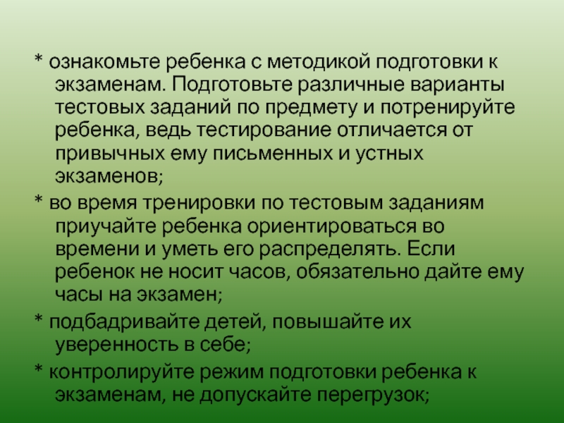 * ознакомьте ребенка с методикой подготовки к экзаменам. Подготовьте различные варианты тестовых заданий по предмету и потренируйте