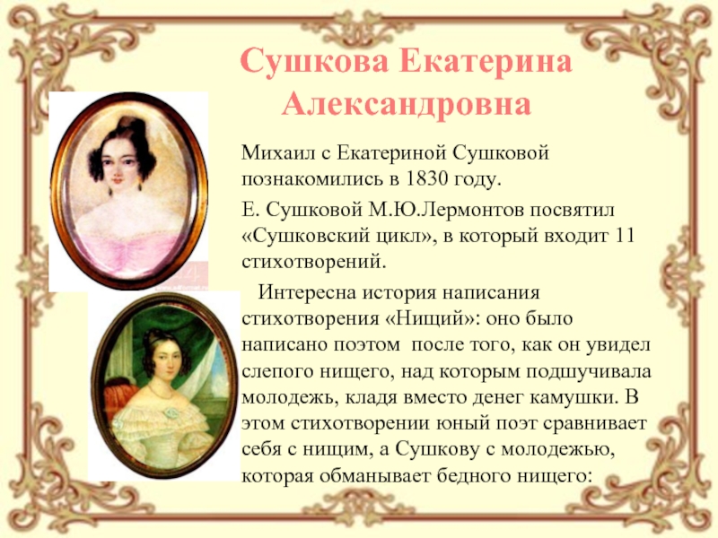 Михаил с Екатериной Сушковой познакомились в 1830 году. Е. Сушковой М.Ю.Лермонтов посвятил «Сушковский цикл», в который входит