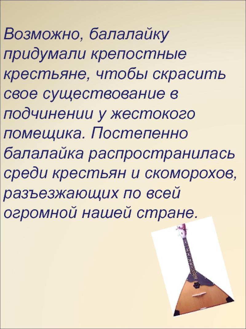 Возможно, балалайку придумали крепостные крестьяне, чтобы скрасить свое существование в подчинении у жестокого помещика. Постепенно балалайка распространилась