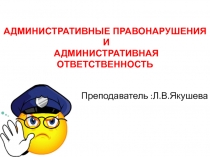 Преподаватель :Л.В.Якушева
АДМИНИСТРАТИВНЫЕ ПРАВОНАРУШЕНИЯ
И
АДМИНИСТРАТИВНАЯ