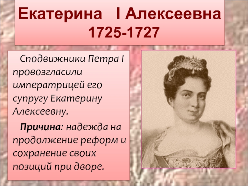 Екатерина  I Алексеевна  1725-1727Сподвижники Петра I провозгласили императрицей его супругу Екатерину Алексеевну.Причина: надежда на продолжение