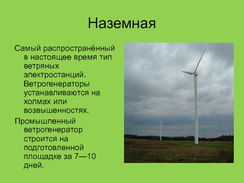 НаземнаяСамый распространённый в настоящее время тип ветряных электростанций. Ветрогенераторы устанавливаются на холмах или возвышенностях.Промышленный ветрогенератор строится на