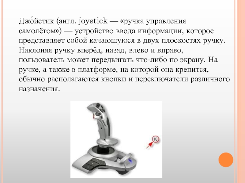 Джо́йстик (англ. joystick — «ручка управления самолётом») — устройство ввода информации, которое представляет собой качающуюся в двух