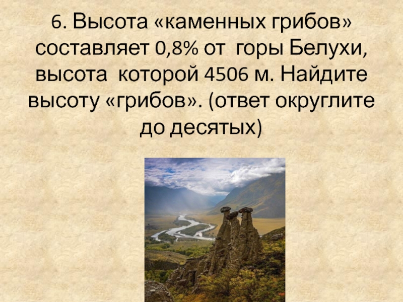 6. Высота «каменных грибов» составляет 0,8% от горы Белухи, высота которой 4506 м. Найдите высоту «грибов». (ответ