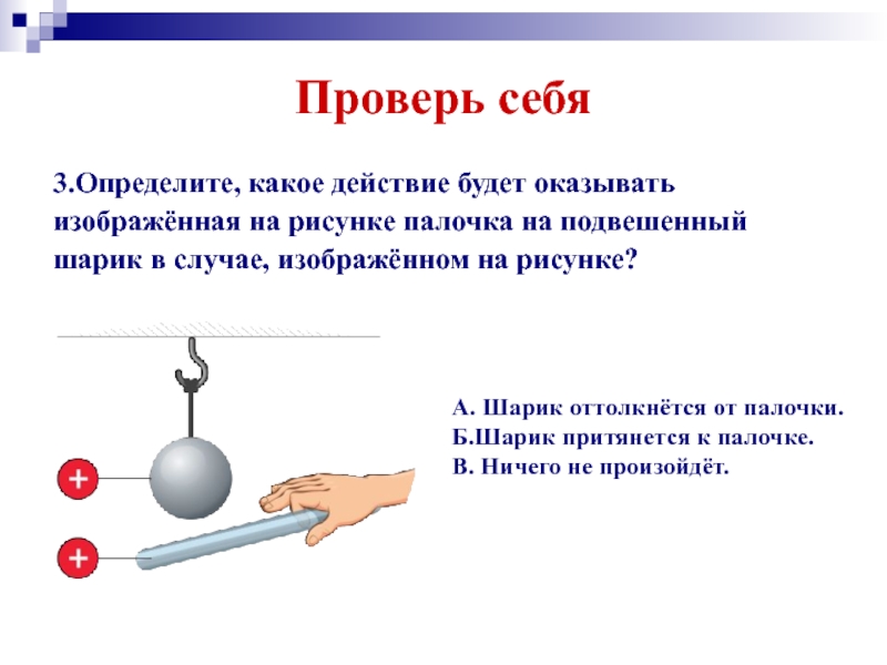 К наэлектризованным шарам знаки зарядов которые неизвестны. Шарик притянется к палочке. Шарики подвешенные на палочке. Определи какое действие будет оказывать палочка на подвешенный шарик. Притягивается к палочке отталкивается от палочки этот шар.