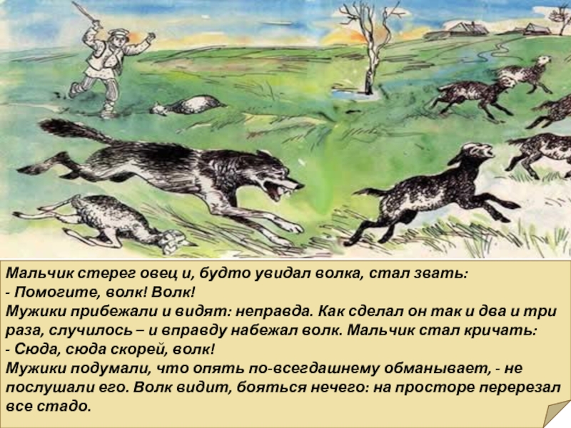Мальчик стерег овец и, будто увидал волка, стал звать:- Помогите, волк! Волк!Мужики прибежали и видят: неправда. Как