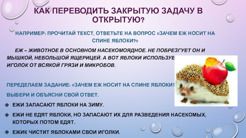 Современные педагогические технологии в начальной школе Как переводить закрытую задачу в открытую?Например: прочитай текст, ответьте на вопрос Как переводить закрытую задачу в открытую?Например: прочитай текст, ответьте на вопрос «зачем еж носит на спине яблоки?»