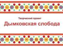 Дымковская слобода
Творческий проект