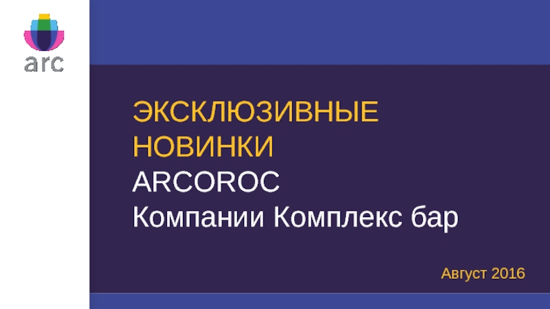 Презентация ЭКСКЛЮЗИВНЫЕ НОВИНКИ
ARCOROC
Компании Комплекс бар
Август 2016