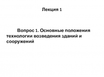 Вопрос 1. Основные положения
технологии возведения зданий и сооружений
Лекция 1