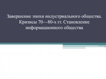 Завершение эпохи индустриального общества. Кризисы 70—80-х гг. Становление