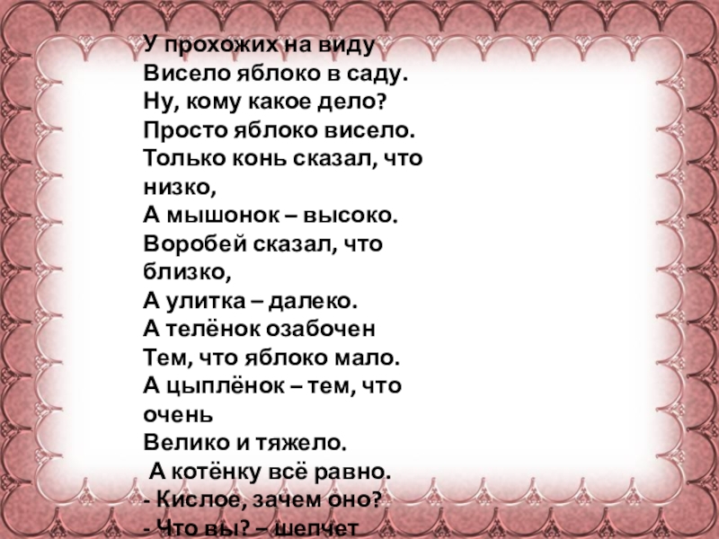 У прохожих на видуВисело яблоко в саду.Ну, кому какое дело?Просто яблоко висело.Только конь сказал, что низко, А