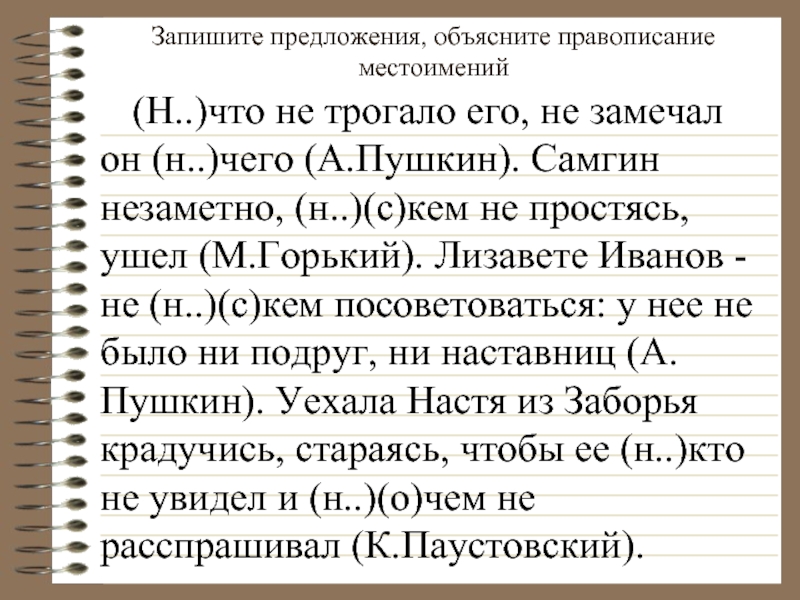 Запишите предложения, объясните правописание местоимений    (Н..)что не трогало его, не замечал он (н..)чего (А.Пушкин).