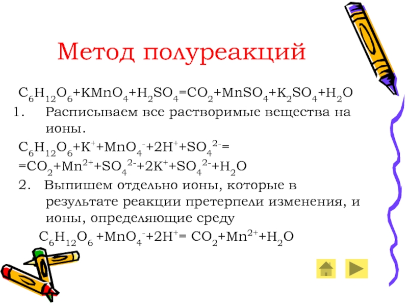 Метод полуреакцийC6H12O6+KMnO4+H2SO4=CO2+MnSO4+K2SO4+H2OРасписываем все растворимые вещества на ионы.C6H12O6+K++MnO4-+2H++SO42-==CO2+Mn2++SO42-+2K++SO42-+H2O2.  Выпишем отдельно ионы, которые в результате реакции претерпели изменения,