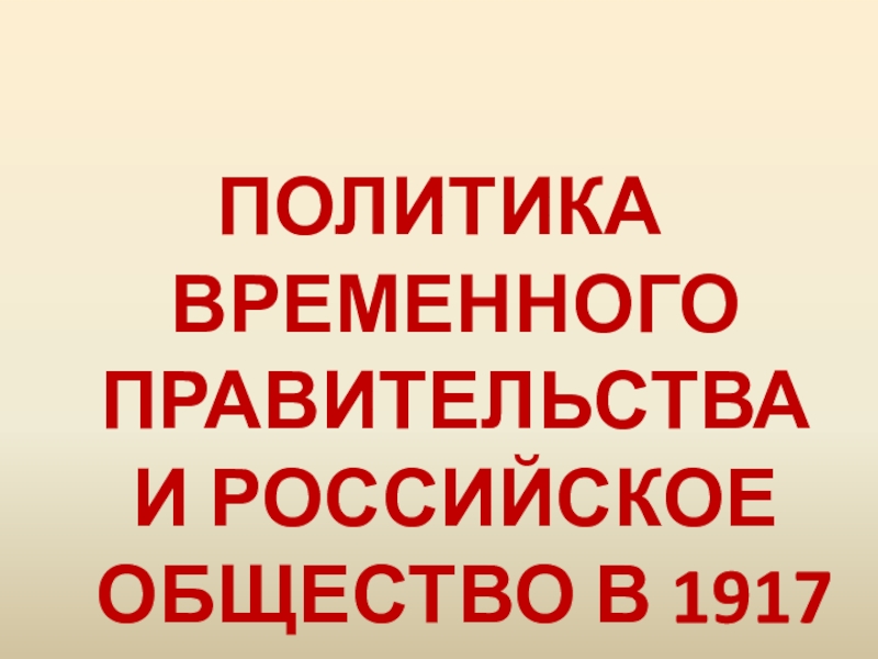 Презентация ПОЛИТИКА ВРЕМЕННОГО ПРАВИТЕЛЬСТВА И РОССИЙСКОЕ ОБЩЕСТВО В 1917 Г
