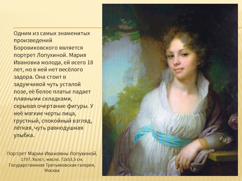 Одним из самых знаменитых произведений Боровиковского является портрет Лопухиной. Мария Ивановна молода, ей всего 18 лет, но