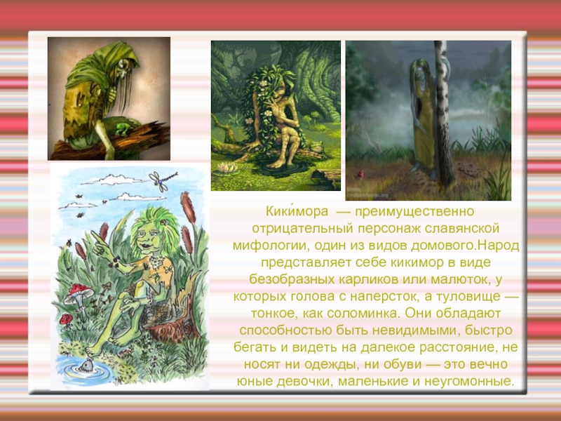 Кики́мора — преимущественно отрицательный персонаж славянской мифологии, один из видов домового.Народ представляет себе кикимор в виде безобразных