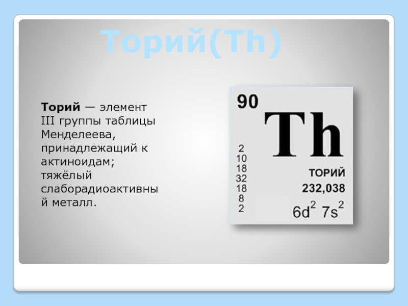 Торий(Th)Торий — элемент III группы таблицы Менделеева, принадлежащий к актиноидам; тяжёлый слаборадиоактивный металл.