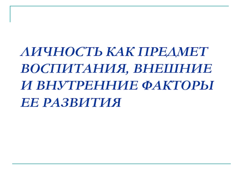 ЛИЧНОСТЬ КАК ПРЕДМЕТ ВОСПИТАНИЯ, ВНЕШНИЕ И ВНУТРЕННИЕ ФАКТОРЫ ЕЕ РАЗВИТИЯ