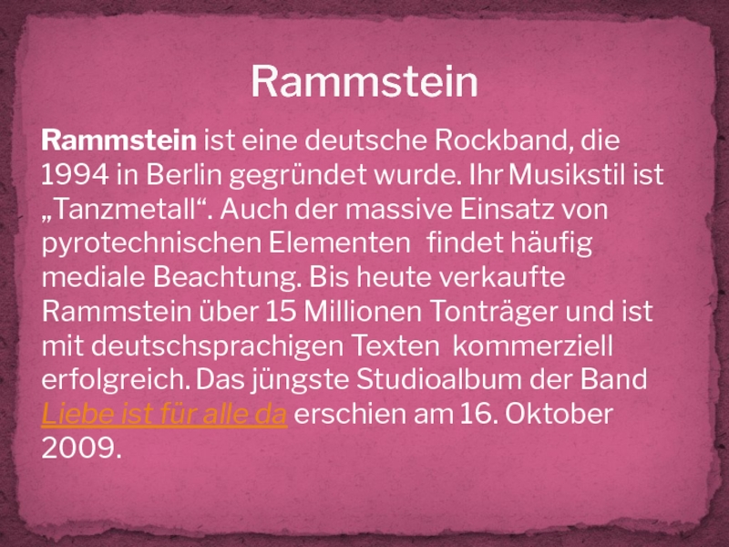 RammsteinRammstein ist eine deutsche Rockband, die 1994 in Berlin gegründet wurde. Ihr Musikstil ist „Tanzmetall“. Auch der
