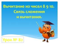 Вычитание из чисел 8 9 10.
Связь сложения
и вычитания.
Урок № 82