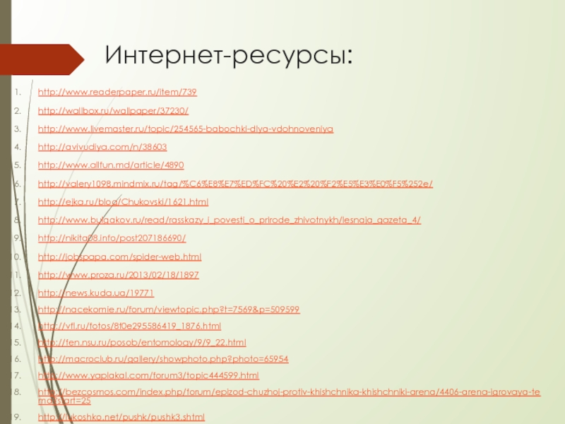 Интернет-ресурсы:http://www.readerpaper.ru/item/739http://wallbox.ru/wallpaper/37230/ http://www.livemaster.ru/topic/254565-babochki-dlya-vdohnoveniyahttp://avivudiya.com/n/38603 http://www.allfun.md/article/4890 http://valery1098.mindmix.ru/tag/%C6%E8%E7%ED%FC%20%E2%20%F2%E5%E3%E0%F5%252e/ http://ejka.ru/blog/Chukovski/1621.html http://www.bulgakov.ru/read/rasskazy_i_povesti_o_prirode_zhivotnykh/lesnaja_gazeta_4/ http://nikita08.info/post207186690/ http://jobspapa.com/spider-web.html http://www.proza.ru/2013/02/18/1897 http://news.kuda.ua/19771 http://nacekomie.ru/forum/viewtopic.php?t=7569&p=509599http://vfl.ru/fotos/8f0e295586419_1876.html http://fen.nsu.ru/posob/entomology/9/9_22.html http://macroclub.ru/gallery/showphoto.php?photo=65954 http://www.yaplakal.com/forum3/topic444599.htmlhttp://bezcosmos.com/index.php/forum/epizod-chuzhoj-protiv-khishchnika-khishchniki-arena/4406-arena-igrovaya-tema?start=25 http://lukoshko.net/pushk/pushk3.shtmlhttp://l2topvote.ucoz.org/blog/none/2013-06-10-25http://www.old-land.ru/tests/test2/962 http://www.omedb.ru/forum/index.php?showtopic=14162 http://mikroklimat.kiev.ua/page-dyujmovochka-muljtik