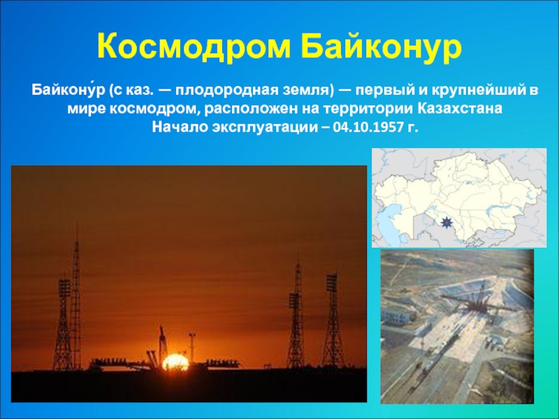 Космодром Байконур Байкону́р (с каз. — плодородная земля) — первый и крупнейший в мире космодром, расположен на территории КазахстанаНачало эксплуатации – 04.10.1957 г.
