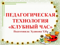 ПЕДАГОГИЧЕСКАЯ ТЕХНОЛОГИЯ КЛУБНЫЙ ЧАС
Подготовила: Худякова Т.Н