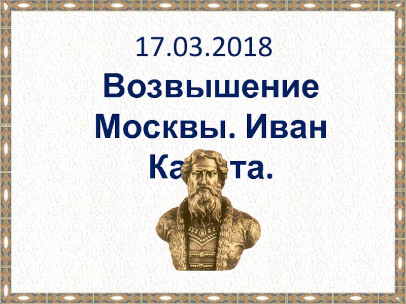 Презентация 17.03.2018
Возвышение Москвы. Иван Калита