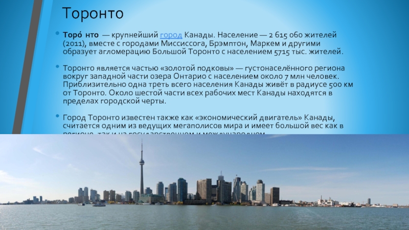 ТоронтоТоро́нто  — крупнейший город Канады. Население — 2 615 060 жителей (2011), вместе с городами Миссиссога, Брэмптон, Маркем