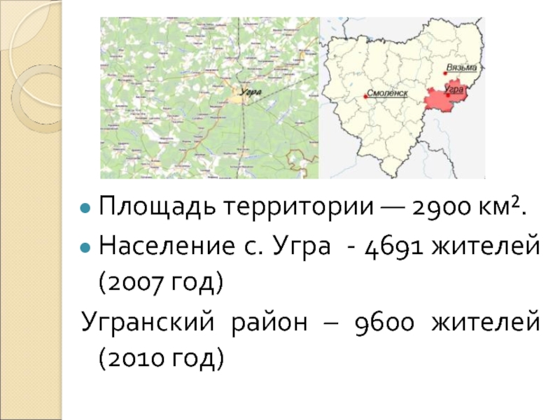 Площадь территории — 2900 км².Население с. Угра - 4691 жителей (2007 год)Угранский район – 9600 жителей (2010