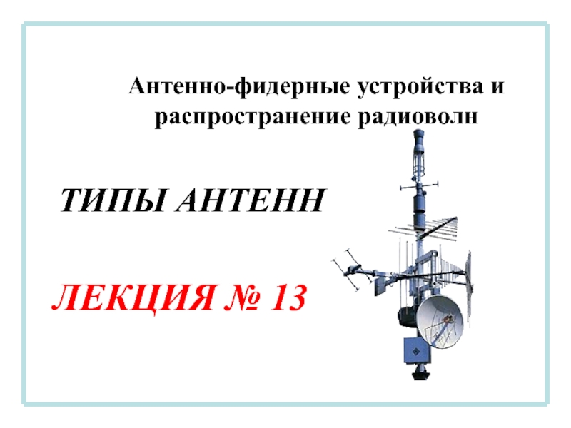 Антенно-фидерные устройства и распространение радиоволн
ЛЕКЦИЯ № 13
ТИПЫ АНТЕНН