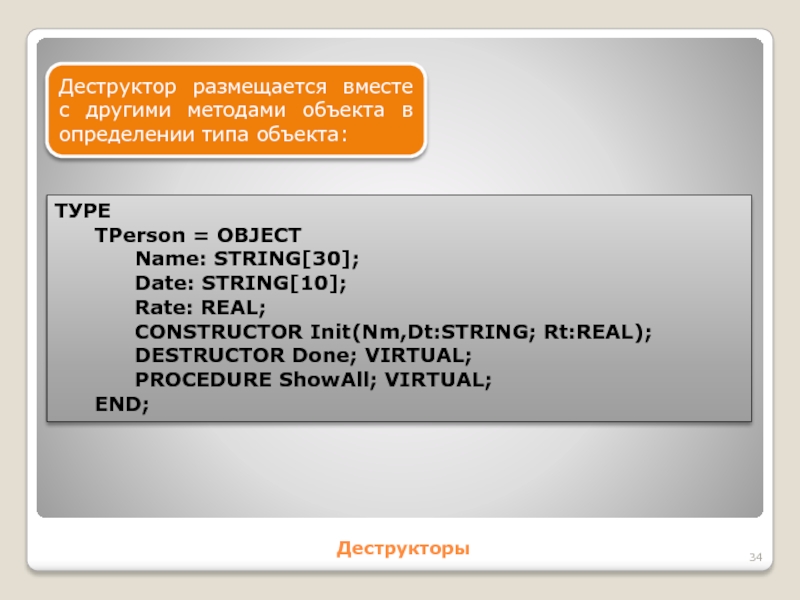 ДеструкторыДеструктор размещается вместе с другими методами объекта в определении типа объекта:ТУРЕ	TPerson = OBJECT		Name: STRING[30];		Date: STRING[10];		Rate: REAL;		CONSTRUCTOR Init(Nm,Dt:STRING;