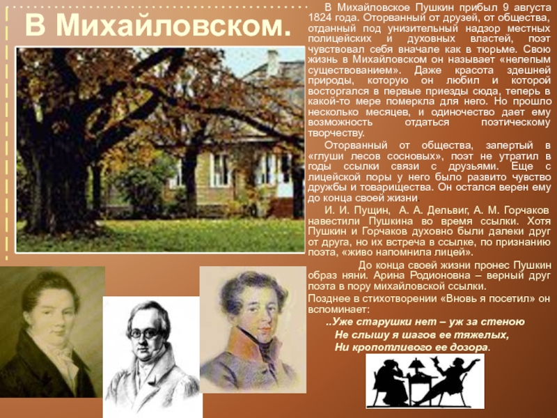 В Михайловском.	В Михайловское Пушкин прибыл 9 августа 1824 года. Оторванный от друзей, от общества, отданный под унизительный